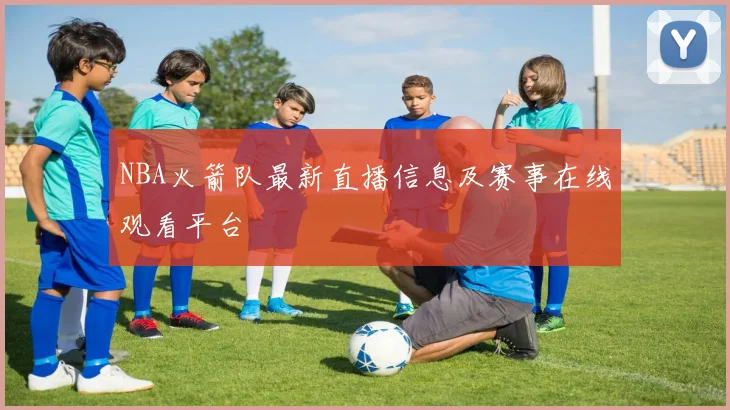 NBA火箭队最新直播信息及赛事在线观看平台