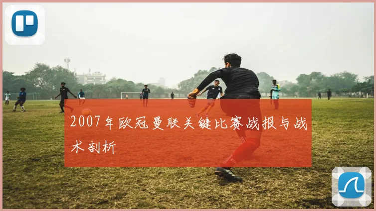 2007年欧冠曼联关键比赛战报与战术剖析
