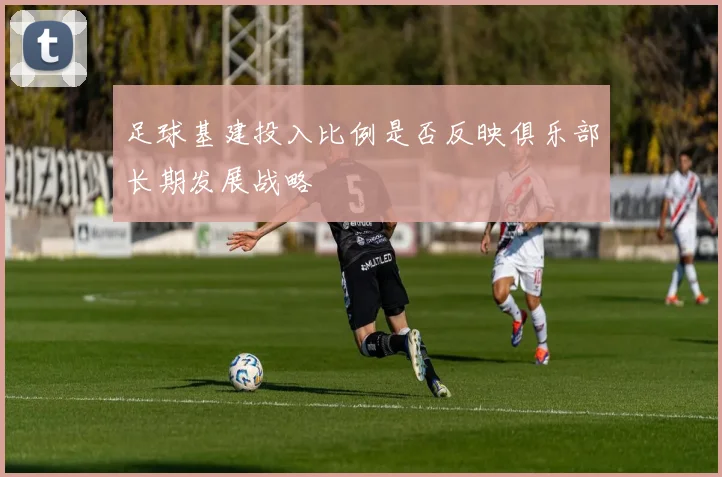 足球基建投入比例是否反映俱乐部长期发展战略